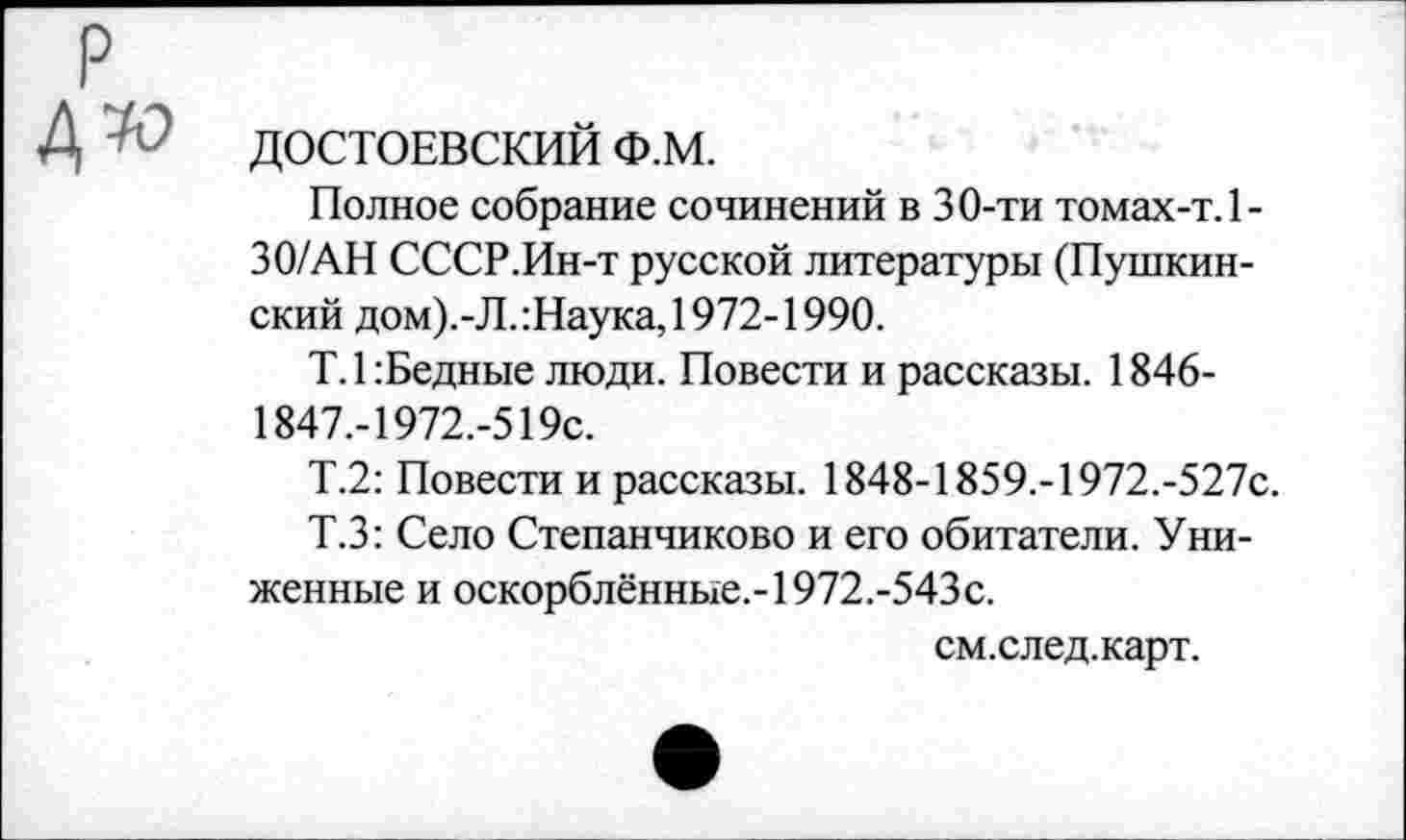 ﻿ДОСТОЕВСКИЙ Ф.М.
Полное собрание сочинений в 30-ти томах-т.1-30/АН СССР.Ин-т русской литературы (Пушкинский дом).-Л.:Наука, 1972-1990.
Т.1: Бедные люди. Повести и рассказы. 1846-1847,-1972.-519с.
Т.2: Повести и рассказы. 1848-1859.-1972.-527с.
Т.З: Село Степанчиково и его обитатели. Униженные и оскорблённые.-1972.-543с.
см.след.карт.